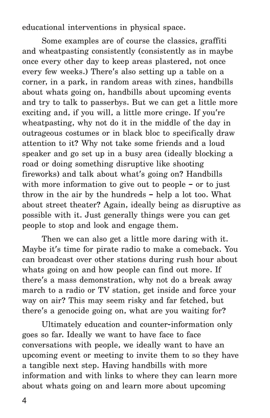 educational interventions in physical space.

Some examples are of course the classics, graffiti
and wheatpasting consistently (consistently as in maybe
once every other day to keep areas plastered, not once
every few weeks.) There's also setting up a table on a
corner, in a park, in random areas with zines, handbills
about whats going on, handbills about upcoming events
and try to talk to passerbys. But we can get a little more
exciting and, if you will, a little more cringe. If you're
wheatpasting, why not do it in the middle of the day in
outrageous costumes or in black bloc to specifically draw
attention to it? Why not take some friends and a loud
speaker and go set up in a busy area (ideally blocking a
road or doing something disruptive like shooting
fireworks) and talk about what's going on? Handbills
with more information to give out to people - or to just
throw in the air by the hundreds ~ help a lot too. What
about street theater? Again, ideally being as disruptive as
possible with it. Just generally things were you can get
people to stop and look and engage them.

Then we can also get a little more daring with it.
Maybe it's time for pirate radio to make a comeback. You
can broadcast over other stations during rush hour about
whats going on and how people can find out more. If
there's a mass demonstration, why not do a break away
march to a radio or TV station, get inside and force your
way on air? This may seem risky and far fetched, but
there’s a genocide going on, what are you waiting for?

Ultimately education and counter-information only
goes so far. Ideally we want to have face to face
conversations with people, we ideally want to have an
upcoming event or meeting to invite them to so they have
a tangible next step. Having handbills with more
information and with links to where they can learn more
about whats going on and learn more about upcoming

4

